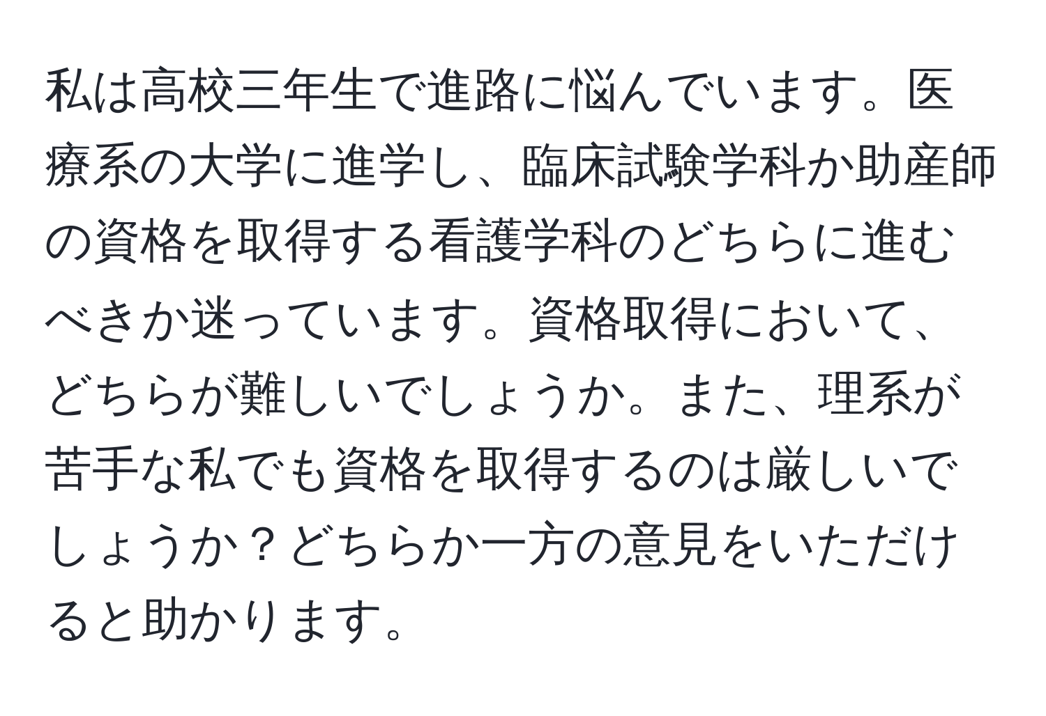 私は高校三年生で進路に悩んでいます。医療系の大学に進学し、臨床試験学科か助産師の資格を取得する看護学科のどちらに進むべきか迷っています。資格取得において、どちらが難しいでしょうか。また、理系が苦手な私でも資格を取得するのは厳しいでしょうか？どちらか一方の意見をいただけると助かります。