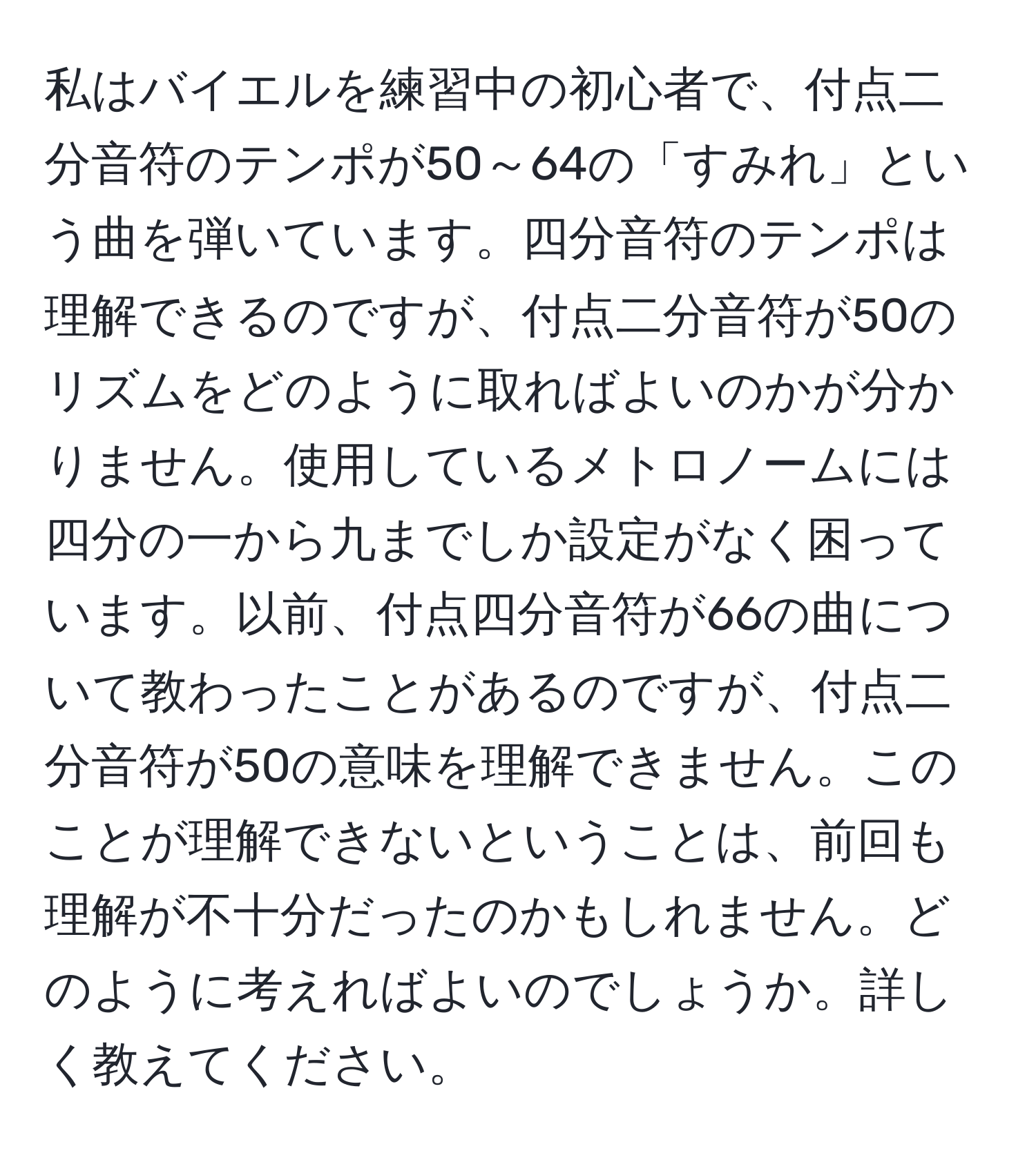 私はバイエルを練習中の初心者で、付点二分音符のテンポが50～64の「すみれ」という曲を弾いています。四分音符のテンポは理解できるのですが、付点二分音符が50のリズムをどのように取ればよいのかが分かりません。使用しているメトロノームには四分の一から九までしか設定がなく困っています。以前、付点四分音符が66の曲について教わったことがあるのですが、付点二分音符が50の意味を理解できません。このことが理解できないということは、前回も理解が不十分だったのかもしれません。どのように考えればよいのでしょうか。詳しく教えてください。