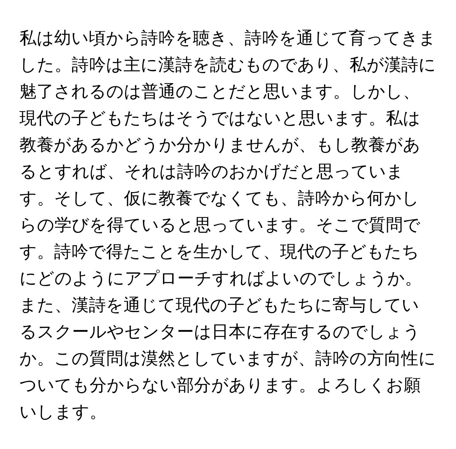 私は幼い頃から詩吟を聴き、詩吟を通じて育ってきました。詩吟は主に漢詩を読むものであり、私が漢詩に魅了されるのは普通のことだと思います。しかし、現代の子どもたちはそうではないと思います。私は教養があるかどうか分かりませんが、もし教養があるとすれば、それは詩吟のおかげだと思っています。そして、仮に教養でなくても、詩吟から何かしらの学びを得ていると思っています。そこで質問です。詩吟で得たことを生かして、現代の子どもたちにどのようにアプローチすればよいのでしょうか。また、漢詩を通じて現代の子どもたちに寄与しているスクールやセンターは日本に存在するのでしょうか。この質問は漠然としていますが、詩吟の方向性についても分からない部分があります。よろしくお願いします。