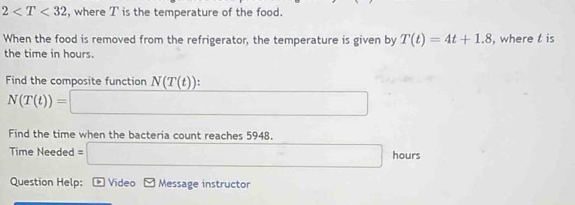 2 , where T is the temperature of the food. 
When the food is removed from the refrigerator, the temperature is given by T(t)=4t+1.8 , where t is 
the time in hours. 
Find the composite function N(T(t)) :
N(T(t))=□
Find the time when the bacteria count reaches 5948. 
Time Needed= □ hours
Question Help: * Video Message instructor