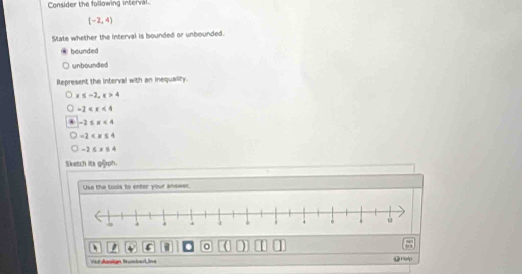 Consider the following interval.
(-2,4)
State whether the interval is bounded or unbounded.
bounded
unbounded
Represent the interval with an inequality.
x≤ -2, x>4
-2
-2≤ x<4</tex>
-2
-2≤ x≤ 4
Sketch its giaph.
Use the loois to enter your andwer.
I I . 。 ( ) 10
86
Véi Aasign Numberi ine ⑫Hslp