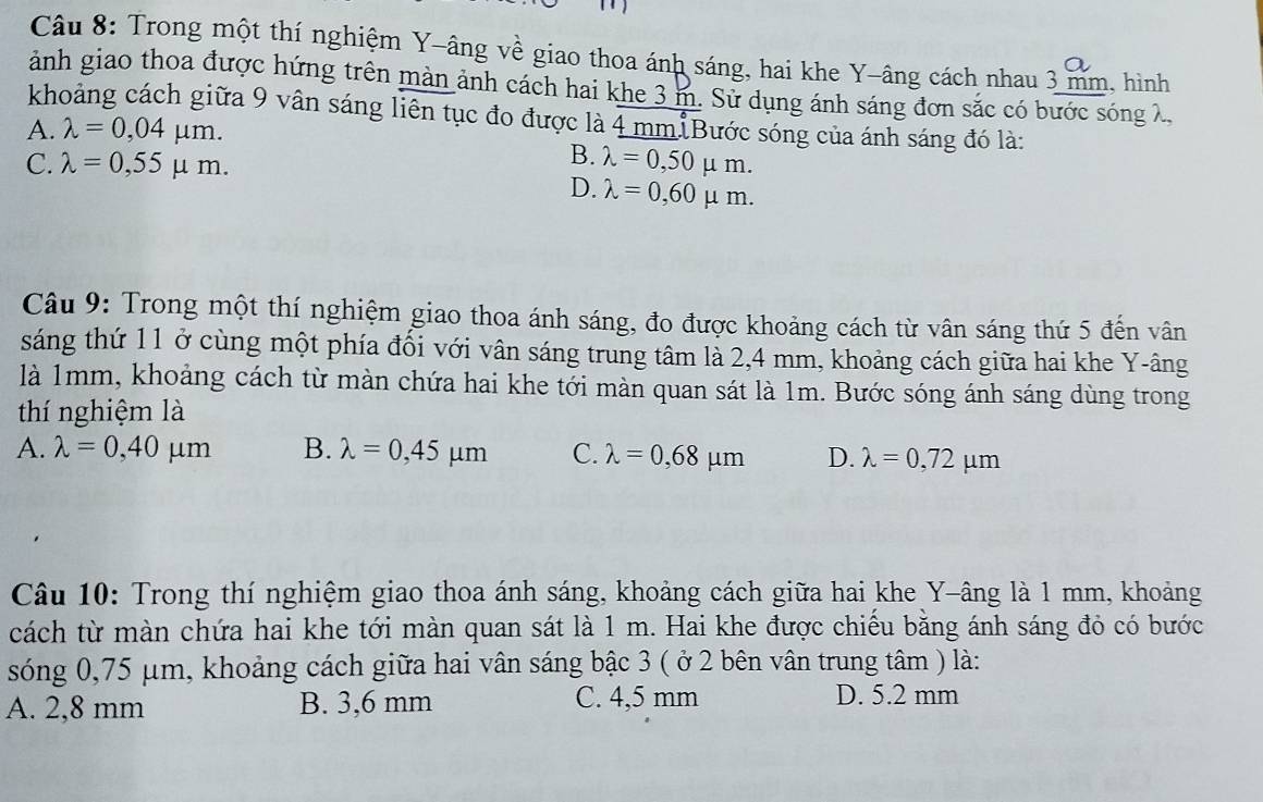 Trong một thí nghiệm Y -âng về giao thoa ánh sáng, hai khe Y -âng cách nhau 3 mm, hình
a
ảnh giao thoa được hứng trên màn ảnh cách hai khe 3 m. Sử dụng ánh sáng đơn sắc có bước sóng λ,
khoảng cách giữa 9 vân sáng liên tục đo được là 4 mm Bước sóng của ánh sáng đó là:
A. lambda =0,04mu m.
B.
C. lambda =0,55mu m. lambda =0,50mu m.
D. lambda =0,60mu m. 
Câu 9: Trong một thí nghiệm giao thoa ánh sáng, đo được khoảng cách từ vân sáng thứ 5 đến vân
sáng thứ 11 ở cùng một phía đổi với vân sáng trung tâm là 2,4 mm, khoảng cách giữa hai khe Y -âng
là 1mm, khoảng cách từ màn chứa hai khe tới màn quan sát là 1m. Bước sóng ánh sáng dùng trong
thí nghiệm là
A. lambda =0,40mu m B. lambda =0,45mu m C. lambda =0,68mu m D. lambda =0,72mu m
Câu 10: Trong thí nghiệm giao thoa ánh sáng, khoảng cách giữa hai khe Y -âng là 1 mm, khoảng
cách từ màn chứa hai khe tới màn quan sát là 1 m. Hai khe được chiếu bằng ánh sáng đỏ có bước
sóng 0,75 μm, khoảng cách giữa hai vân sáng bậc 3 ( ở 2 bên vân trung tâm ) là:
A. 2,8 mm B. 3,6 mm C. 4,5 mm
D. 5.2 mm