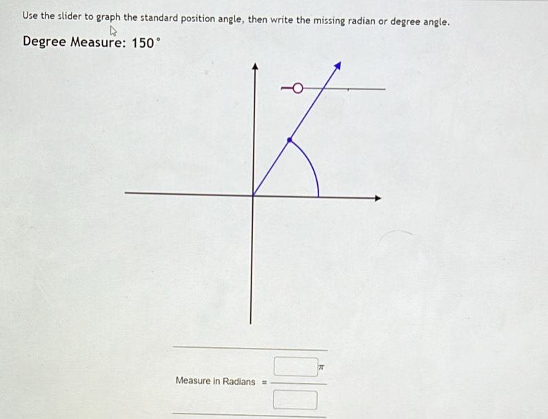 Use the slider to graph the standard position angle, then write the missing radian or degree angle.
Degree Measure: 150°
MeasureinRardins= □ π /□  