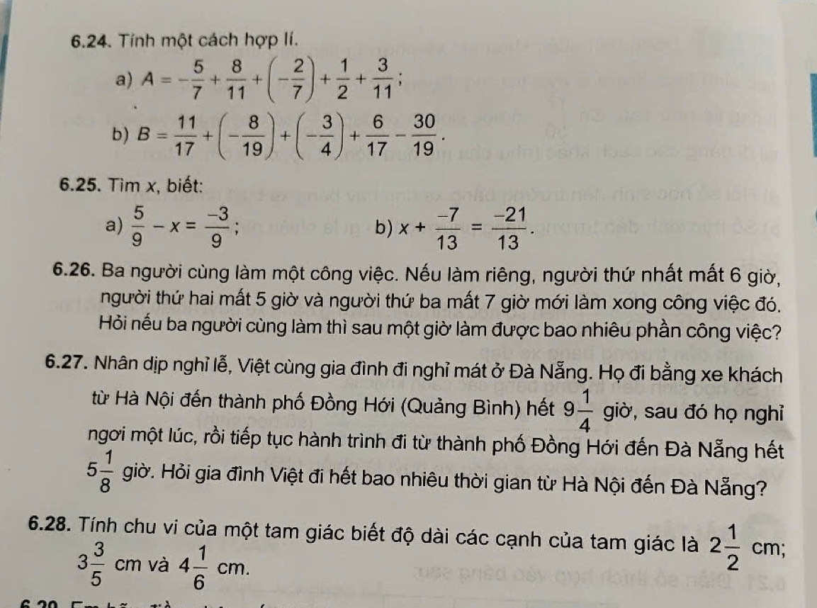 Tính một cách hợp lí. 
a) A=- 5/7 + 8/11 +(- 2/7 )+ 1/2 + 3/11 ; 
b) B= 11/17 +(- 8/19 )+(- 3/4 )+ 6/17 - 30/19 . 
6.25. Tìm x, biết: 
a)  5/9 -x= (-3)/9 ; b) x+ (-7)/13 = (-21)/13 . 
6.26. Ba người cùng làm một công việc. Nếu làm riêng, người thứ nhất mất 6 giờ, 
người thứ hai mất 5 giờ và người thứ ba mất 7 giờ mới làm xong công việc đó. 
Hỏi nếu ba người cùng làm thì sau một giờ làm được bao nhiêu phần công việc? 
6.27. Nhân dịp nghỉ lễ, Việt cùng gia đình đi nghỉ mát ở Đà Nẵng. Họ đi bằng xe khách 
từ Hà Nội đến thành phố Đồng Hới (Quảng Bình) hết 9 1/4  giờ, sau đó họ nghỉ 
ngơi một lúc, rồi tiếp tục hành trình đi từ thành phố Đồng Hới đến Đà Nẵng hết
5 1/8  giờ. Hỏi gia đình Việt đi hết bao nhiêu thời gian từ Hà Nội đến Đà Nẵng? 
6.28. Tính chu vi của một tam giác biết độ dài các cạnh của tam giác là 2 1/2 cm;
3 3/5 cm và 4 1/6 cm.