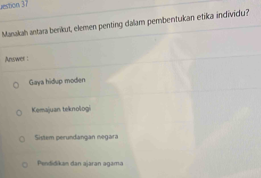 estion 37
Manakah antara berikut, elemen penting dalam pembentukan etika individu?
Answer :
Gaya hidup moden
Kemajuan teknologi
Sistem perundangan negara
Pendidikan dan ajaran agama