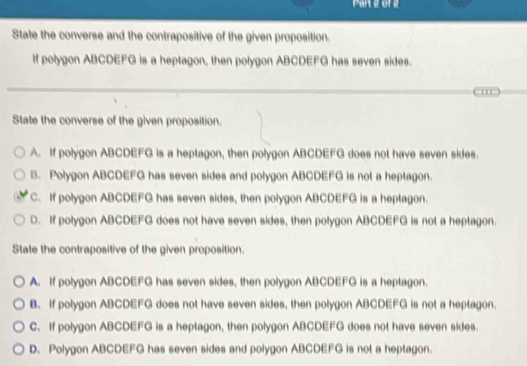 o1 2
State the converse and the contrapositive of the given proposition.
If polygon ABCDEFG is a heptagon, then polygon ABCDEFG has seven sides.
' '
State the converse of the given proposition.
A. If polygon ABCDEFG is a heptagon, then polygon ABCDEFG does not have seven sides.
B. Polygon ABCDEFG has seven sides and polygon ABCDEFG is not a heptagon.
C. If polygon ABCDEFG has seven sides, then polygon ABCDEFG is a heptagon.
D. If polygon ABCDEFG does not have seven sides, then polygon ABCDEFG is not a heptagon.
State the contrapositive of the given proposition.
A. If polygon ABCDEFG has seven sides, then polygon ABCDEFG is a heptagon.
B. If polygon ABCDEFG does not have seven sides, then polygon ABCDEFG is not a heptagon.
C. If polygon ABCDEFG is a heptagon, then polygon ABCDEFG does not have seven sides.
D. Polygon ABCDEFG has seven sides and polygon ABCDEFG is not a heptagon.