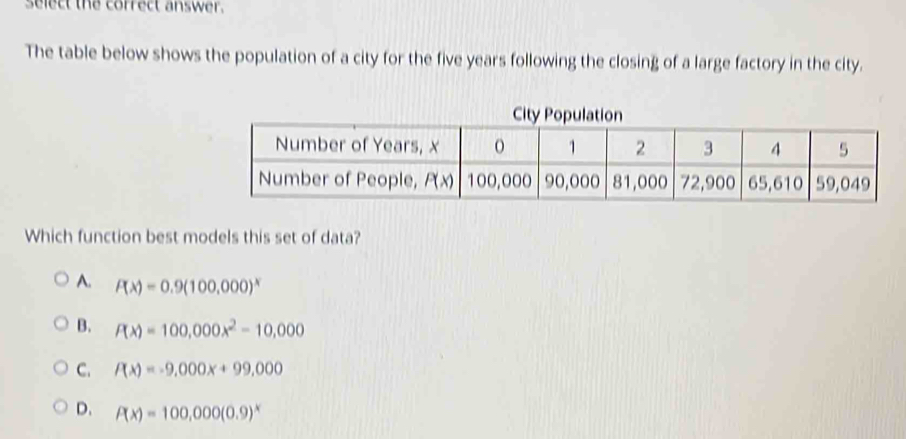 select the correct answer.
The table below shows the population of a city for the five years following the closing of a large factory in the city.
Which function best models this set of data?
A. P(x)=0.9(100,000)^x
B. P(x)=100,000x^2-10,000
C. P(x)=-9,000x+99,000
D. P(x)=100,000(0.9)^x