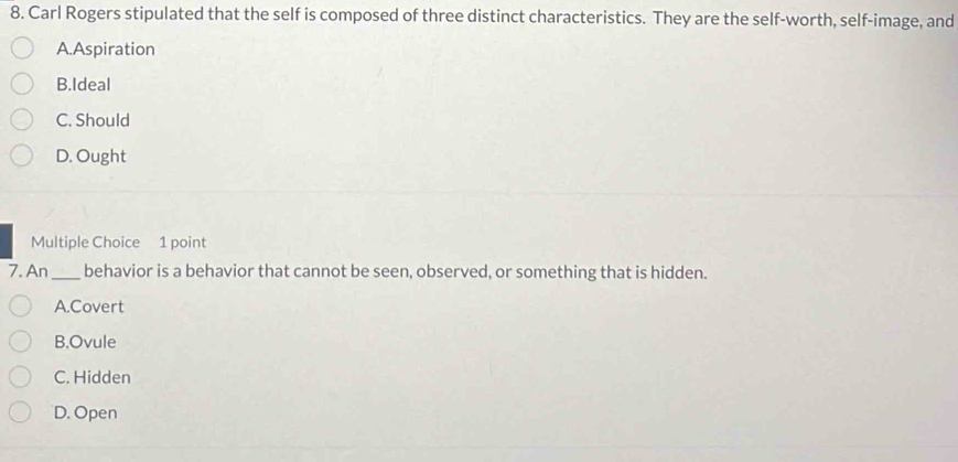 Carl Rogers stipulated that the self is composed of three distinct characteristics. They are the self-worth, self-image, and
A.Aspiration
B.Ideal
C. Should
D. Ought
Multiple Choice 1 point
7. An_ behavior is a behavior that cannot be seen, observed, or something that is hidden.
A.Covert
B.Ovule
C. Hidden
D. Open