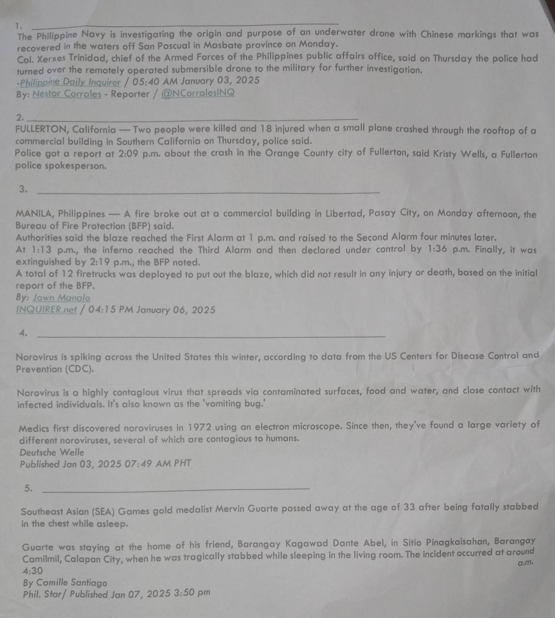 The Philippine Navy is investigating the origin and purpose of an underwater drone with Chinese markings that was
recovered in the waters off San Pascual in Masbate province on Monday.
Col. Xerxes Trinidad, chief of the Armed Forces of the Philippines public affairs office, said on Thursday the police had
turned over the remotely operated submersible drone to the military for further investigation.
-Philippine Daily Inquirer / 0: 5· 40 AM January 03, 2025
By: Nestor Corrales - Reporter / @NCorralesINQ
2.
_
FULLERTON, California — Two people were killed and 18 injured when a small plane crashed through the rooftop of a
commercial building in Southern California on Thursday, police said.
Police got a report at 2:09 p.m. about the crash in the Orange County city of Fullerton, said Kristy Wells, a Fullerton
police spokesperson.
3._
MANILA, Philippines — A fire broke out at a commercial building in Libertad, Pasay City, on Monday afternoon, the
Bureau of Fire Protection (BFP) said.
Authorities said the blaze reached the First Alarm at 1 p.m. and raised to the Second Alarm four minutes later.
At 1:13 p.m., the inferno reached the Third Alarm and then declared under control by 1:36 p.m. Finally, it was
extinguished by 2:19 p.m., the BFP noted.
A total of 12 firetrucks was deployed to put out the blaze, which did not result in any injury or death, based on the initial
report of the BFP.
By: Jown Manalo
INQUIRER.net / 04:15 PM January 06, 2025
4._
Norovirus is spiking across the United States this winter, according to data from the US Centers for Disease Control and
Prevention (CDC).
Norovirus is a highly contagious virus that spreads via contaminated surfaces, food and water, and close contact with
infected individuals. It's also known as the 'vomiting bug.'
Medics first discovered noroviruses in 1972 using an electron microscope. Since then, they've found a large variety of
different noroviruses, several of which are contagious to humans.
Deutsche Welle
Published Jan 03, 2025 07:49 AM PHT
5._
Southeast Asian (SEA) Games gold medalist Mervin Guarte passed away at the age of 33 after being fatally stabbed
in the chest while asleep.
Guarte was staying at the home of his friend, Barangay Kagawad Dante Abel, in Sitio Pinagkaisahan, Barangay
Camilmil, Calapan City, when he was tragically stabbed while sleeping in the living room. The incident occurred at around
a.m.
4:30
By Camille Santiago
Phil. Star/ Published Jan 07, 2025 3:50 pm