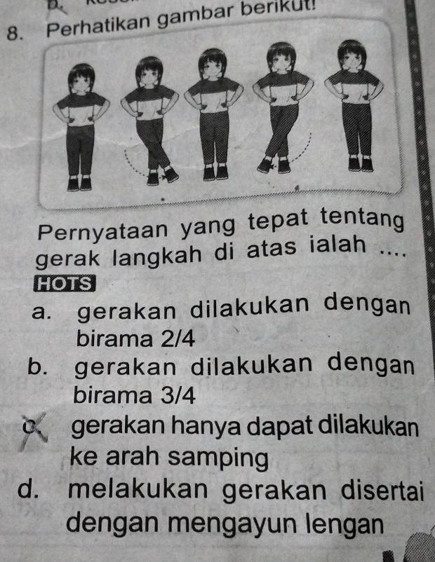 erhatikan gambar berikut!
Pernyataan yang tepat tentang
gerak langkah di atas ialah ....
HOTS
a. gerakan dilakukan dengan
birama 2/4
b. gerakan dilakukan dengan
birama 3/4
C、 gerakan hanya dapat dilakukan
ke arah samping
d. melakukan gerakan disertai
dengan mengayun lengan