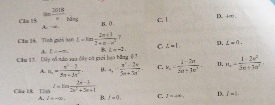 lim  2018/n  bằng
C. 1. D. +∞.
A. -∞. B. 0.
Câu 16. Tính giới hạn L=limlimits  (2n+1)/2+n-n^2  ?
A. L=-∈fty. B. L=-2. C. L=1. D. L=0. 
Câu 17. Dây số nào sau đây có giới hạn bằng 0 ?
A. u_n= (n^2-2)/5n+3n^2 . B. u_n= (n^2-2n)/5n+3n^2 . C. u_n= (1-2n)/5n+3n^2 . D. u_n= (1-2n^2)/5n+3n^2 . 
Câu 18. Tính I=lim (2n-3)/2n^2+3n+1 
A. I=-∈fty. B. I=0. C. I=+∈fty. D. I=1.