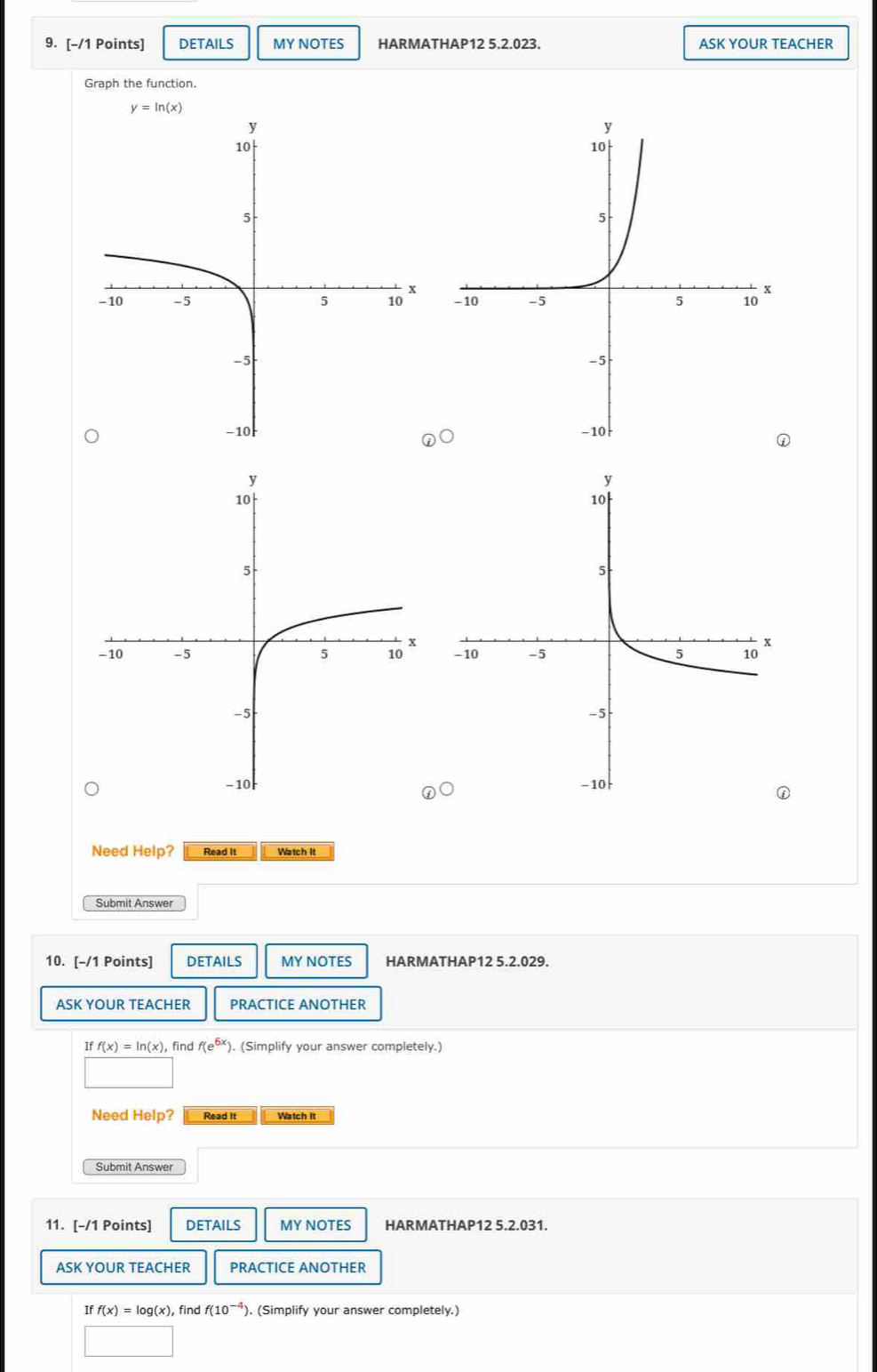 DETAILS MY NOTES HARMATHAP12 5.2.023. ASK YOUR TEACHER 
Graph the function.
y=ln (x)

Need Help? Read It Watch It 
Submit Answer 
10. [-/1 Points] DETAILS MY NOTES HARMATHAP12 5.2.029. 
ASK YOUR TEACHER PRACTICE ANOTHER
Iff(x)=ln (x) , find f(e^(6x)) ). (Simplify your answer completely.) 
Need Help? Read It Watch It 
Submit Answer 
11. [-/1 Points] DETAILS MY NOTES HARMATHAP12 5.2.031. 
ASK YOUR TEACHER PRACTICE ANOTHER
Iff(x)=log (x) find f(10^(-4) ). (Simplify your answer completely.)