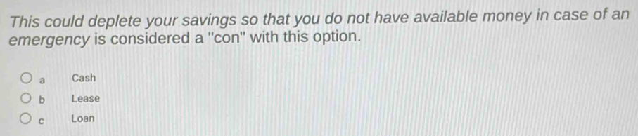 This could deplete your savings so that you do not have available money in case of an
emergency is considered a "con" with this option.
a Cash
b Lease
c Loan