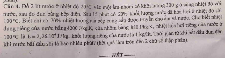 phan 
Câu 4. Đỗ 2 lít nước ở nhiệt độ 20°C vào một ấm nhôm có khối lượng 300 g ở cùng nhiệt độ với 
nước, sau đó đun bằng bếp điện. Sau 15 phút có 20% khối lượng nước đã hóa hơi ở nhiệt độ sôi
100°C F. Biết chỉ có 70% nhiệt lượng mà bếp cung cấp được truyền cho ấm và nước. Cho biết nhiệt 
dung riêng của nước bằng 4200 J/kg. K, của nhôm bằng 880 J/kg. K, nhiệt hóa hơi riêng của nước ở
100°C là L=2,26.10^6J/kg , khối lượng riêng của nước là 1 kg/lít. Thời gian từ khi bắt đầu đun đến 
khi nước bắt đầu sôi là bao nhiêu phút? (kết quả làm tròn đến 2 chữ số thập phân). 
_hết_