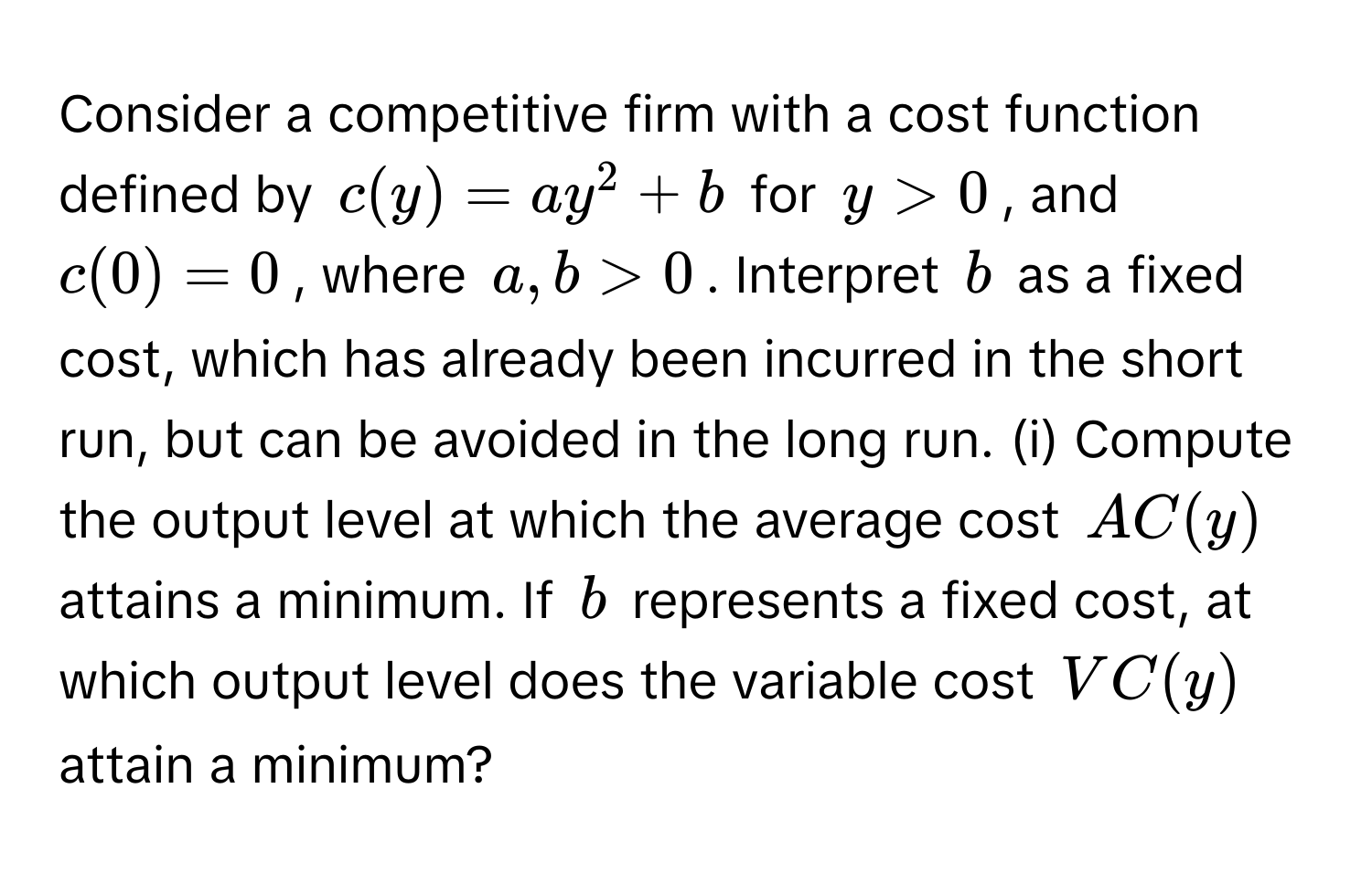 Consider a competitive firm with a cost function defined by $c(y) = ay^2 + b$ for $y > 0$, and $c(0) = 0$, where $a, b > 0$. Interpret $b$ as a fixed cost, which has already been incurred in the short run, but can be avoided in the long run. (i) Compute the output level at which the average cost $AC(y)$ attains a minimum. If $b$ represents a fixed cost, at which output level does the variable cost $VC(y)$ attain a minimum?