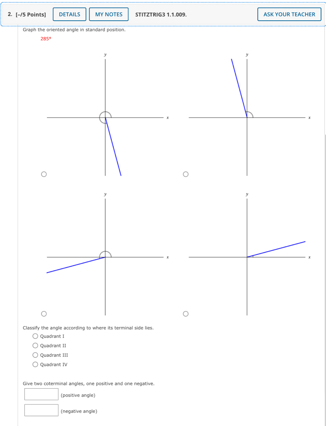 DETAILS MY NOTES STITZTRIG3 1.1.009. ASK YOUR TEACHER
Graph the oriented angle in standard position
285°
Classify the angle according to where its terminal side lies.
Quadrant I
Quadrant II
Quadrant III
Quadrant IV
Give two coterminal angles, one positive and one negative.
(positive angle)
(negative angle)