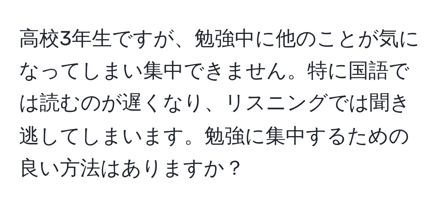 高校3年生ですが、勉強中に他のことが気になってしまい集中できません。特に国語では読むのが遅くなり、リスニングでは聞き逃してしまいます。勉強に集中するための良い方法はありますか？