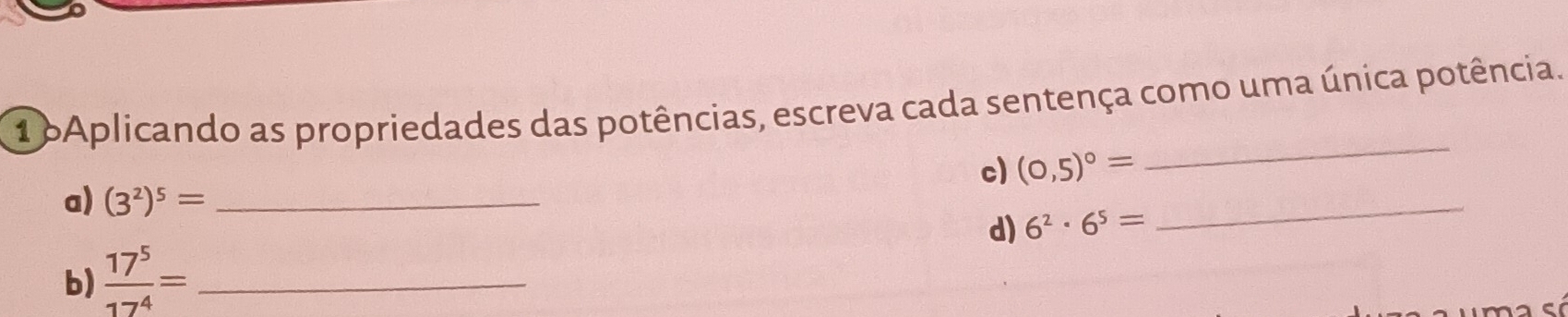 oAplicando as propriedades das potências, escreva cada sentença como uma única potência. 
c) (0,5)^circ =
_ 
a) (3^2)^5= _ 
d) 6^2· 6^5=
_ 
b)  17^5/17^4 = _