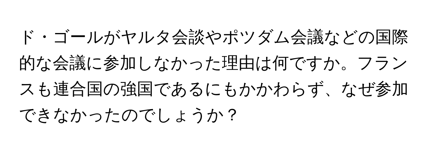 ド・ゴールがヤルタ会談やポツダム会議などの国際的な会議に参加しなかった理由は何ですか。フランスも連合国の強国であるにもかかわらず、なぜ参加できなかったのでしょうか？