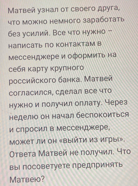 Матвей узнал от своего друга, 
что можно немного заработать 
без усилий. Все что нужно - 
налисать по контактам в 
Мессенджере и оформить на 
себя карту крулного 
ρоссийского банка. Матвей 
Согласился, сделал все что 
нужно и получил оплату. Через 
неделю он начал беспокоиться 
и слросил в Мессенджере, 
может ли он 《выйти из игры». 
Ответа Матвей не получил. Что 
выΙ посоветуете предпринять 
Matbeю?