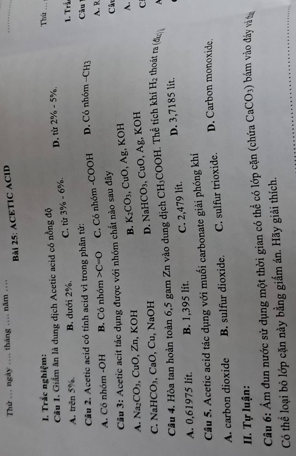 Thứ ... ngày _tháng _năm ...
Bài 25: ACETIC ACID
_
I. Trắc nghiệm: Thứ_
Câu 1. Giấm ăn là dung dịch Acetic acid có nồng độ
A. trên 5%. B. dưới 2%. C. từ 3% -6% D. từ 2% -5%. 
1. Trấn
Câu 2. Acetic acid có tính acid vì trong phân tử:
A. Có nhóm -OH B. Có nhóm C=O C. Có nhóm -COOH D. Có nhóm −CH3
Câu 1
A. R
Câu 3: Acetic acit tác dụng được với nhóm chất nào sau đây
Câu
B. K_2CO_3 、 ( CuO, Ag, KOH
A. Na_2CO_3 CuO, Zn , KOH
D. NaHCO_3 ,CuO, Ag , KOH A.
C. NaHCO_3, CaO, Cu , NaOH C
Câu 4. Hòa tan hoàn toàn 6,5 gam Zn vào dung dịch CH_3COOH I. Thể tích khí H_2 thoát ra ( d* c). 
A
C. 2,479 lít. D. 3,7185 lit.
A. 0,61975 lít. B. 1,395 lít.
Câu 5. Acetic acid tác dụng với muối carbonate giải phóng khí
A. carbon dioxide B. sulfur dioxide. C. sulfur trioxide. D. Carbon monoxide.
II. Tự luận:
Câu 6: Ẩm đun nước sử dụng một thời gian có thể có lớp cặn (chứa CaCO_3) * m o đáy và thn
Có thể loại bỏ lớp cặn này bằng giấm án. Hãy giải thích.