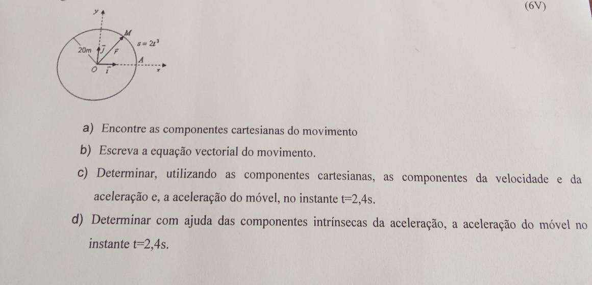 (6V)
a) Encontre as componentes cartesianas do movimento
b) Escreva a equação vectorial do movimento.
c) Determinar, utilizando as componentes cartesianas, as componentes da velocidade e da
aceleração e, a aceleração do móvel, no instante t=2,4s.
d) Determinar com ajuda das componentes intrínsecas da aceleração, a aceleração do móvel no
instante t=2,4s.