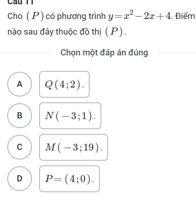 Câu Tỉ
Cho ( P ) có phương trình y=x^2-2x+4. Điểm
nào sau đây thuộc đồ thị (P).
Chọn một đáp án đúng
A Q(4;2).
B N(-3;1).
C M(-3;19).
D P=(4;0).