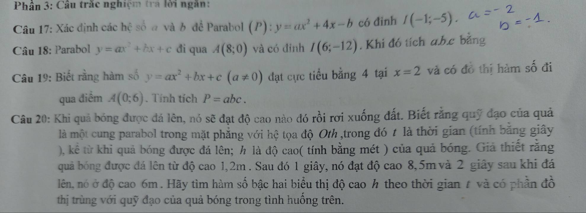 Phân 3: Câu trăc nghiệm trá lời ngăn: 
Câu 17: Xác định các hệ số a và b để Parabol (P): y=ax^2+4x-b có đinh I(-1;-5). 
Câu 18: Parabol y=ax^2+bx+c đi qua A(8;0) và có đỉnh I(6;-12). Khi đó tích a. b. c bằng 
Câu 19: Biết rằng hàm số y=ax^2+bx+c(a!= 0) đạt cực tiểu bằng 4 tại x=2 và có đồ thị hàm số đi 
qua điểm A(0;6). Tính tích P=abc. 
Câu 20: Khi quả bóng được đá lên, nó sẽ đạt độ cao nào đó rồi rơi xuống đất. Biết rằng quỹ đạo của quả 
là một cung parabol trong mặt phẳng với hệ tọa độ Oth ,trong đó t là thời gian (tính bằng giây 
), kể từ khi quả bóng được đá lên; h là độ cao( tính bằng mét ) của quả bóng. Giả thiết rằng 
quả bóng được đá lên từ độ cao 1, 2m. Sau đó 1 giây, nó đạt độ cao 8, 5m và 2 giây sau khi đá 
lên, nó ở độ cao 6m. Hãy tìm hàm số bậc hai biểu thị độ cao h theo thời gian # và có phần đồ 
thị trùng với quỹ đạo của quả bóng trong tình huống trên.