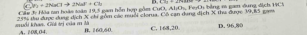 C F_2+2NaClto 2NaF+Cl_2
D. Cl_2+2NaBr7
Cầu 3: Hòa tan hoàn toàn 19, 5 gam hỗn hợp gồm CuO, Al_2O_3, Fe_2O_3 bằng m gam dung dịch HCl
25% thu được dung dịch X chi gồm các muối clorua. Cô cạn dung dịch X thu được 39,85 gam
muối khan. Giá trị của m là
A. 108, 04. B. 160, 60. C. 168, 20. D. 96,80