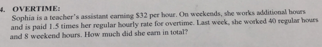 OVERTIME: 
Sophia is a teacher’s assistant earning $32 per hour. On weekends, she works additional hours
and is paid 1.5 times her regular hourly rate for overtime. Last week, she worked 40 regular hours
and 8 weekend hours. How much did she earn in total?