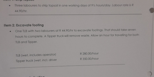 Three labourers to strip topsoil in one working days of 9½ hours/day. Labour rafe is R
44.90/hr.
Item 2: Excavate footing
One TLB with two labourers at R 44.90/hr to excavate footings. That should take seven
hours to complete. A Tipper truck will remove waste. Allow an hour for travelling for both
TLB and Tipper.
TLB (wet, includes operator) R 280,00/hour
Tipper truck (wet, incl. driver R 350.00/hour