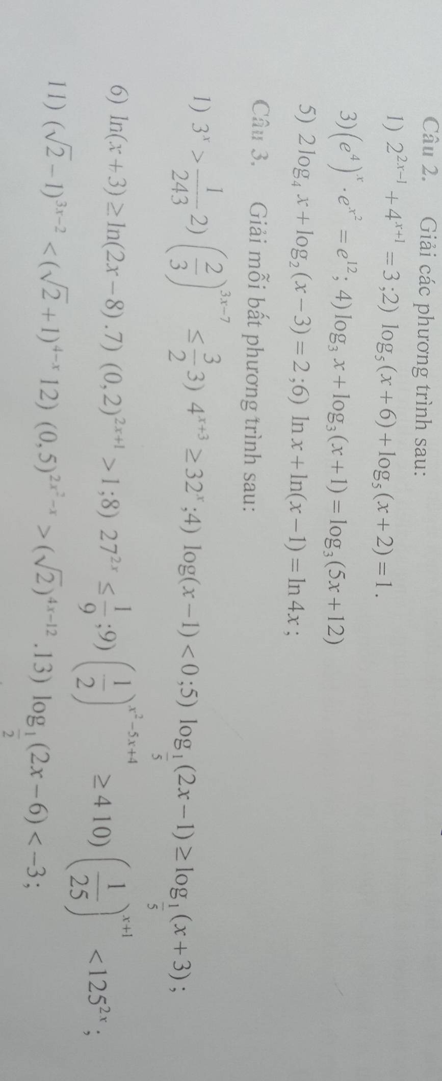 Giải các phương trình sau: 
1) 2^(2x-1)+4^(x+1)=3;2)log _5(x+6)+log _5(x+2)=1. 
3) (e^4)^x· e^(x^2)=e^(12);4)log _3x+log _3(x+1)=log _3(5x+12)
5) 2log _4x+log _2(x-3)=2;6)ln x+ln (x-1)=ln 4x; 
Câu 3. Giải mỗi bất phương trình sau: 
1) 3^x> 1/243 2)( 2/3 )^3x-7≤  3/2 3)4^(x+3)≥ 32^x;4)log (x-1)<0;5)log _ 1/5 (2x-1)≥ log _ 1/5 (x+3); 
6) ln (x+3)≥ ln (2x-8).7)(0,2)^2x+1>1;8)27^(2x)≤  1/9 ;9)( 1/2 )^x^2-5x+4≥ 410)( 1/25 )^x+1<125^(2x); 
11) (sqrt(2)-1)^3x-2 (sqrt(2))^4x-12.13) log _ 1/2 (2x-6) ;