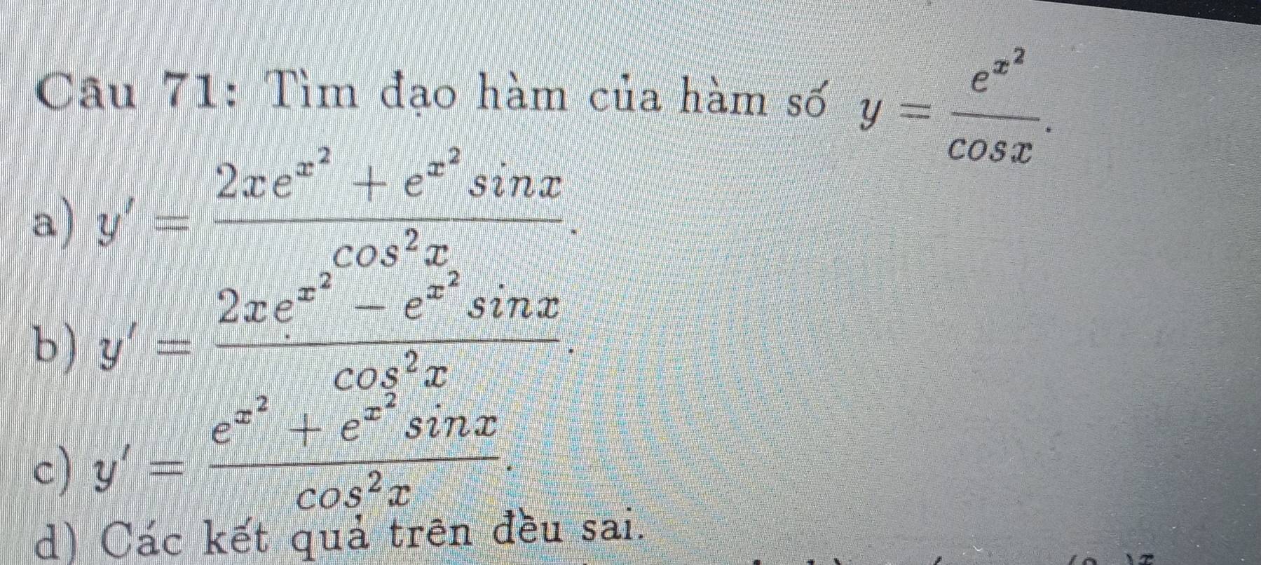 Tìm đạo hàm của hàm số y=frac e^(x^2)cos x.
a) y'=frac 2xe^(x^2)+e^(x^2)sin xcos^2x.
b ) y'=frac 2xe^(x^2)-e^(x^2)sin xcos^2x.
c) y'=frac e^(x^2)+e^(x^2)sin xcos^2x.
d) Các kết quả trên đều sai.