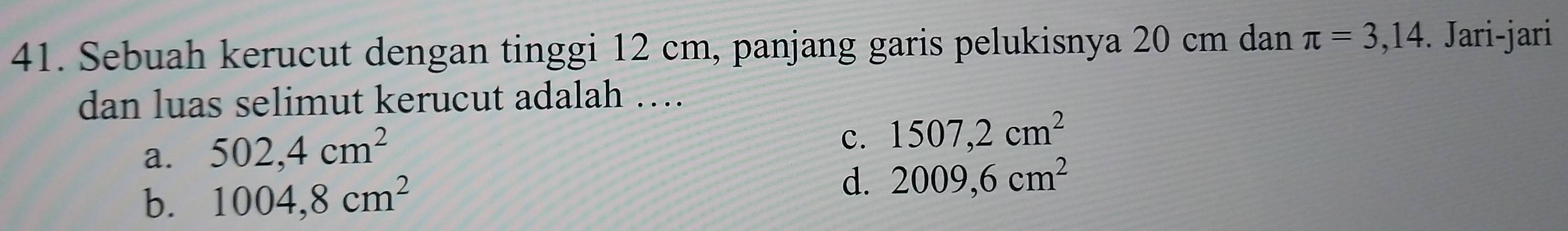 Sebuah kerucut dengan tinggi 12 cm, panjang garis pelukisnya 20 cm dan π =3,14. Jari-jari
dan luas selimut kerucut adalah ….
a. 502,4cm^2
c. 1507,2cm^2
b. 1004,8cm^2 d. 2009,6cm^2