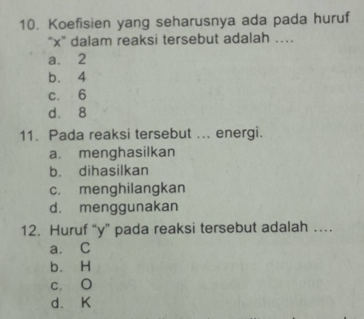 Koefisien yang seharusnya ada pada huruf
“ x ” dalam reaksi tersebut adalah …
a. 2
b. 4
c. 6
d. 8
11. Pada reaksi tersebut ... energi.
a. menghasilkan
b. dihasilkan
c. menghilangkan
d. menggunakan
12. Huruf “ y ” pada reaksi tersebut adalah …
a. C
b. H
c. O
d. K