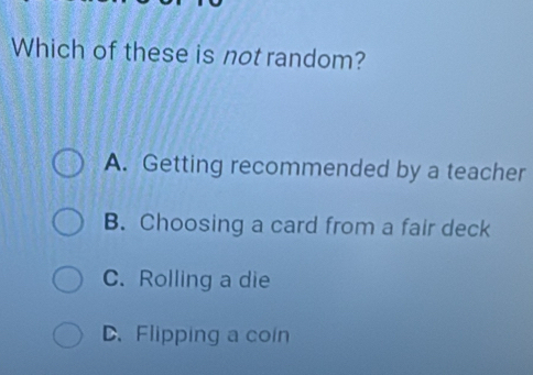 Which of these is not random?
A. Getting recommended by a teacher
B. Choosing a card from a fair deck
C. Rolling a die
D. Flipping a con