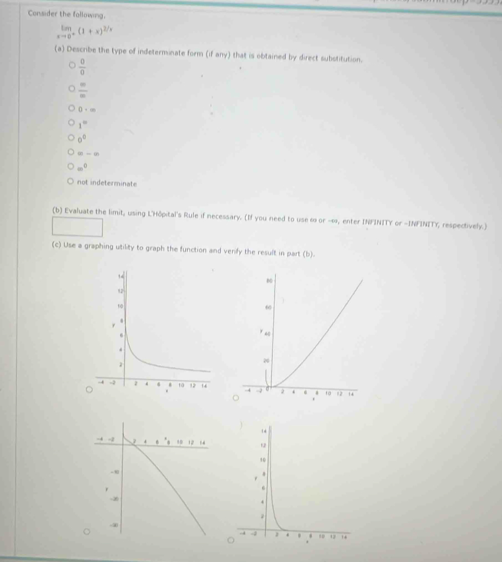 Consider the following,
limlimits _xto 0^+(1+x)^2/x
(a) Describe the type of indeterminate form (if any) that is obtained by direct substitution.
 0/0 
 00)/(2 (0)
0· ∈fty
1^(∈fty)
0^0
∈fty -∈fty
∈fty^0
not indeterminate
(b) Evaluate the limit, using L'Hôpital's Rule if necessary. (If you need to use ∞ or -∞, enter INFINITY or -INFINITY, respectively.)
(c) Use a graphing utility to graph the function and verify the result in part (b).