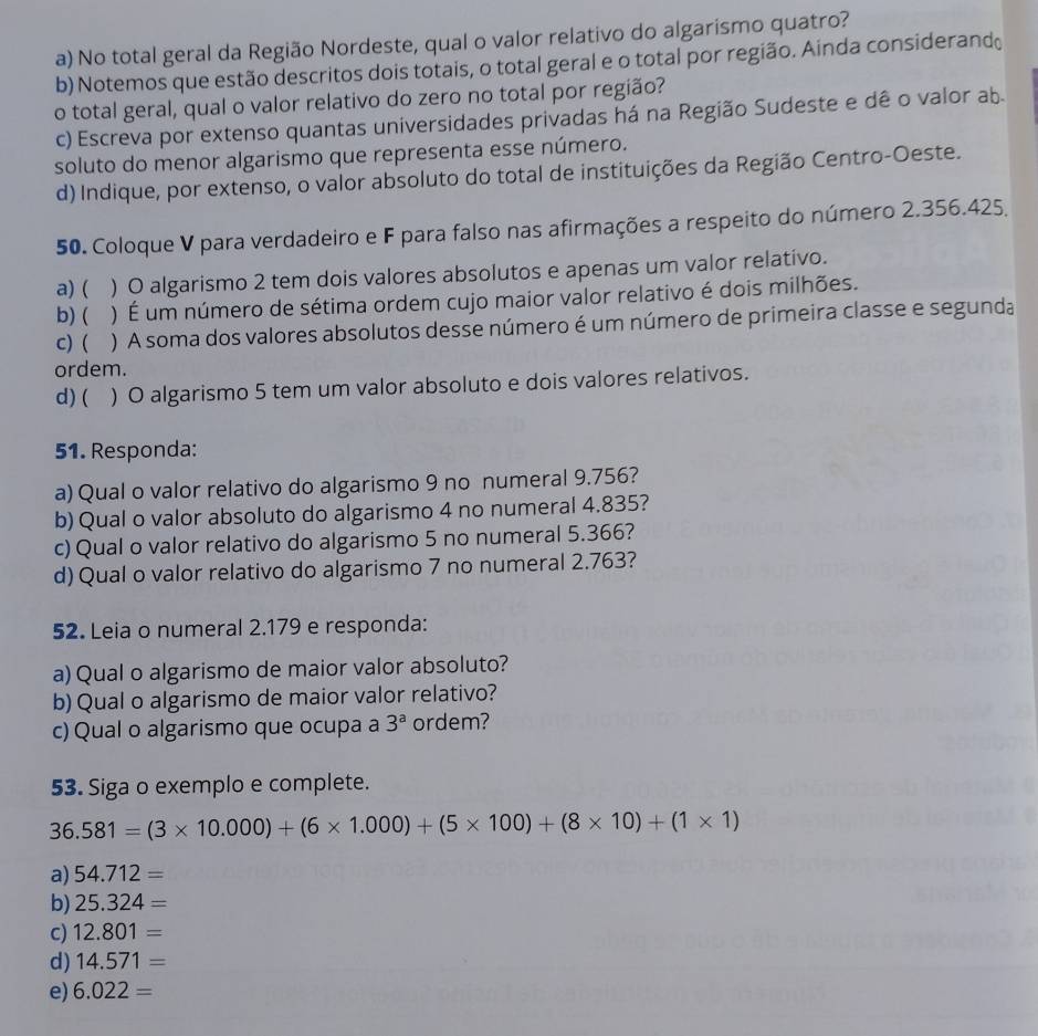 No total geral da Região Nordeste, qual o valor relativo do algarismo quatro?
b) Notemos que estão descritos dois totais, o total geral e o total por região. Ainda considerand
o total geral, qual o valor relativo do zero no total por região?
c) Escreva por extenso quantas universidades privadas há na Região Sudeste e dê o valor ab
soluto do menor algarismo que representa esse número.
d) Indique, por extenso, o valor absoluto do total de instituições da Região Centro-Oeste.
50. Coloque V para verdadeiro e F para falso nas afirmações a respeito do número 2.356.425.
a) ( ) O algarismo 2 tem dois valores absolutos e apenas um valor relativo.
b) ( ) É um número de sétima ordem cujo maior valor relativo é dois milhões.
c) (  ) A soma dos valores absolutos desse número é um número de primeira classe e segunda
ordem.
d) ( ) O algarismo 5 tem um valor absoluto e dois valores relativos.
51. Responda:
a) Qual o valor relativo do algarismo 9 no numeral 9.756?
b) Qual o valor absoluto do algarismo 4 no numeral 4.835?
c) Qual o valor relativo do algarismo 5 no numeral 5.366?
d) Qual o valor relativo do algarismo 7 no numeral 2.763?
52. Leia o numeral 2.179 e responda:
a) Qual o algarismo de maior valor absoluto?
b) Qual o algarismo de maior valor relativo?
c) Qual o algarismo que ocupa a 3^a ordem?
53. Siga o exemplo e complete.
36.581=(3* 10.000)+(6* 1.000)+(5* 100)+(8* 10)+(1* 1)
a) 54.712=
b) 25.324=
c) 12.801=
d) 14.571=
e) 6.022=