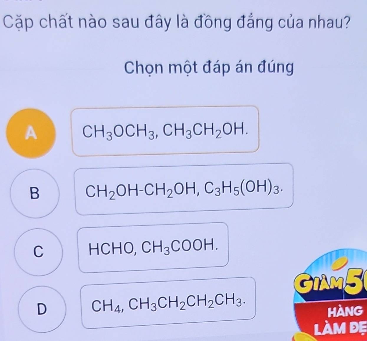 Cặp chất nào sau đây là đồng đẳng của nhau?
Chọn một đáp án đúng
A
CH_3OCH_3, CH_3CH_2OH.
B
CH_2OH-CH_2OH, C_3H_5(OH)_3.
C HCHO, CH_3COOH. 
a
GiAM5
CH_4, CH_3CH_2CH_2CH_3. 
D hàng
làm đẹ