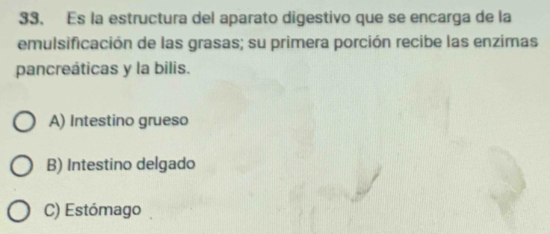 Es la estructura del aparato digestivo que se encarga de la
emulsificación de las grasas; su primera porción recibe las enzimas
pancreáticas y la bilis.
A) Intestino grueso
B) Intestino delgado
C) Estómago