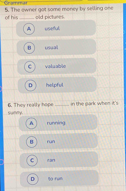 Grammar
5. The owner got some money by selling one
of his _old pictures.
A useful
B usual
C valuable
D helpful
6. They really hope _in the park when it's
sunny.
A running
B run
C ran
D to run