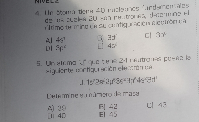 NIVEL
4. Un átomo tiene 40 nucleones fundamentales
de los cuales 20 son neutrones, determine el
último término de su configuración electrónica.
A] 4s^1 B) 3d^2 C) 3p^6
D] 3p^2 Ej 4s^2
5. Un átomo 'J' que tiene 24 neutrones posee la
siguiente configuración electrónica:
J: 1s^22s^22p^63s^23p^64s^23d^1
Determine su número de masa.
A) 39 B) 42 C) 43
D) 40 E) 45