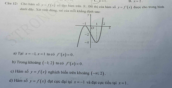 x=1. D. x=2. 
Câu 12: Cho hàm số y=f(x) có đạo hàm trên R. Đồ thị của hàm số y=f'(x) được cho trong hình 
đưới đây. Xét tính đúng, sai của mỗi khẳng định sau: 
a) Tại x=-1, x=1 ta có f'(x)=0. 
b) Trong khoảng (-1;2) ta có f'(x)<0</tex>. 
c) Hàm số y=f(x) nghịch biến trên khoảng (-∈fty ;2). 
d) Hàm số y=f(x) đạt cực đại tại x=-1 và đạt cực tiểu tại x=1.