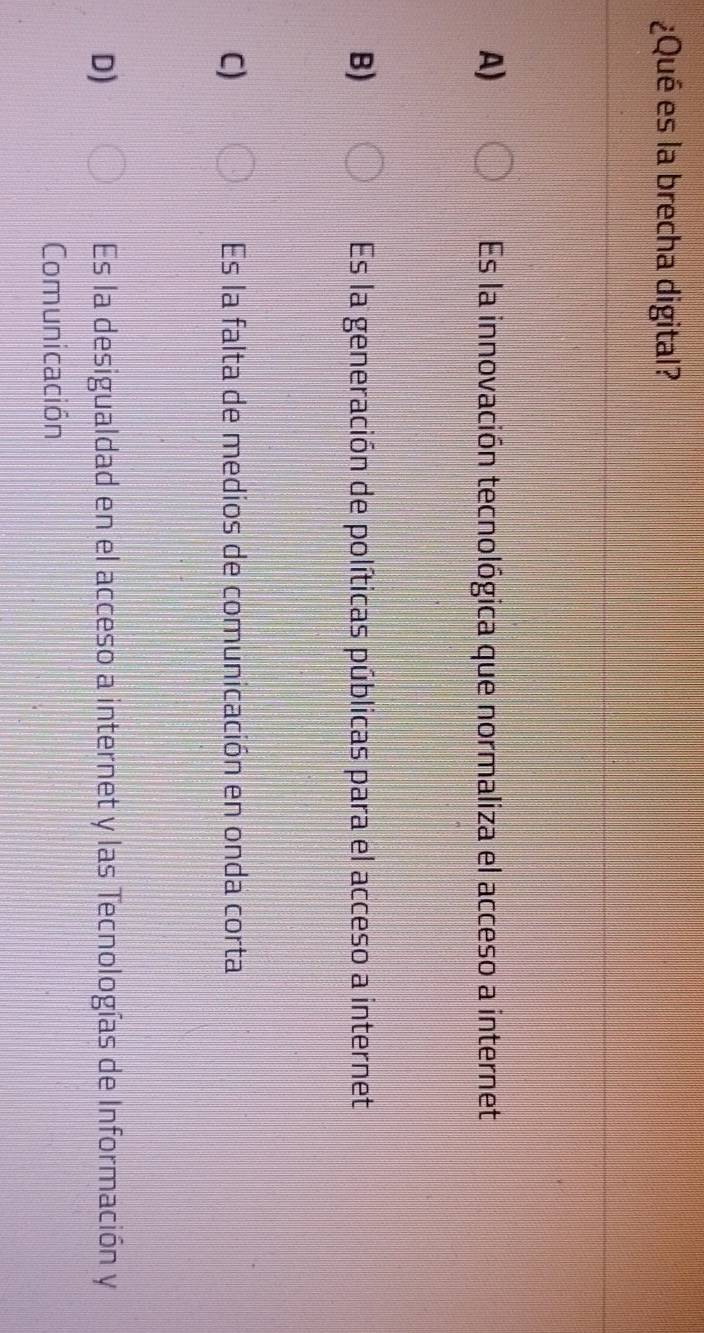 ¿Qué es la brecha digital?
A) Es la innovación tecnológica que normaliza el acceso a internet
B) Es la generación de políticas públicas para el acceso a internet
C) Es la falta de medios de comunicación en onda corta
D) Es la desigualdad en el acceso a internet y las Tecnologías de Información y
Comunicación