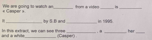 We are going to watch an_ from a video _is_ 
« Casper ». 
It_ by S.B and _in 1995. 
In this extract, we can see three _, a _, her_ 
and a white_ (Casper) .