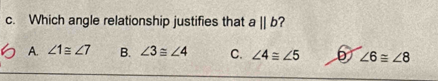 Which angle relationship justifies that aparallel b
A. ∠ 1≌ ∠ 7 B. ∠ 3≌ ∠ 4 C. ∠ 4≌ ∠ 5 D ∠ 6≌ ∠ 8