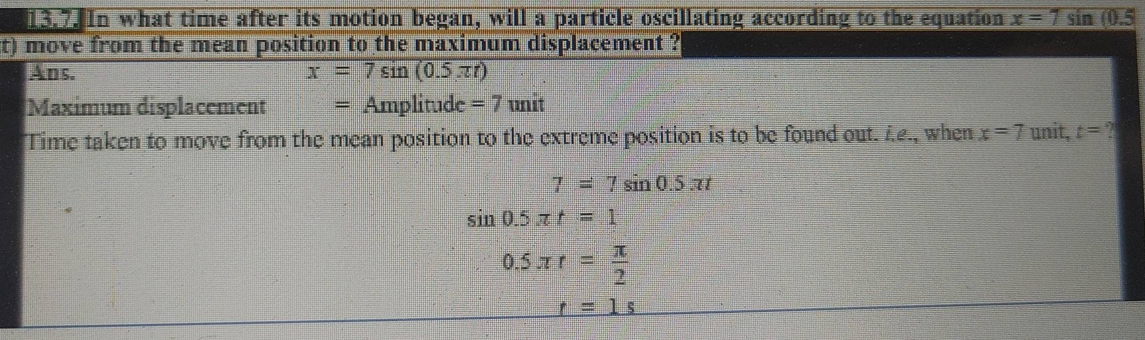 In what time after its motion began, will a particle oscillating according to the equation x=7 sin (0.5
t) move from the mean position to the maximum displacement ?
Alms. x=7sin (0.5π t)
Maximum displacement =Amplitude=7uni
Time taken to move from the mean position to the extreme position is to be found out. i.£., when x=7 unit, t= A
7=7sin 0.5π t
sin 0.5π t=1
0.5π r= π /2 
_ t=1s