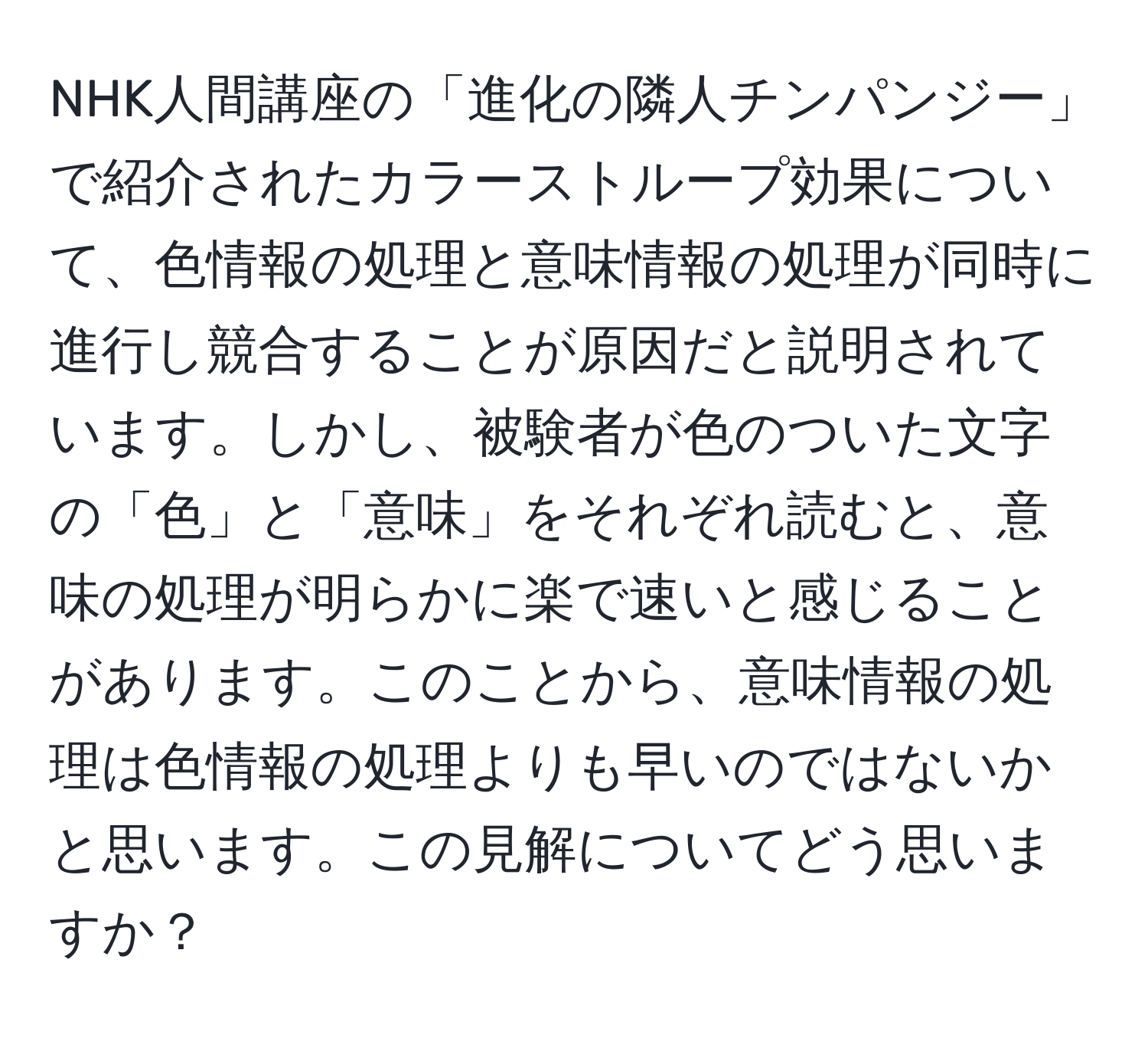 NHK人間講座の「進化の隣人チンパンジー」で紹介されたカラーストループ効果について、色情報の処理と意味情報の処理が同時に進行し競合することが原因だと説明されています。しかし、被験者が色のついた文字の「色」と「意味」をそれぞれ読むと、意味の処理が明らかに楽で速いと感じることがあります。このことから、意味情報の処理は色情報の処理よりも早いのではないかと思います。この見解についてどう思いますか？