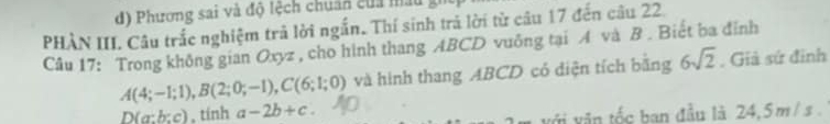 Phương sai và độ tệch chuẩn của mấu
PHÀN III. Câu trắc nghiệm trả lời ngắn. Thí sinh trả lời từ câu 17 đến câu 22.
Câu 17: Trong không gian Oxyz , cho hình thang ABCD vuông tại A và B. Biết ba đỉnh
A(4;-1;1), B(2;0;-1), C(6;1;0) và hình thang ABCD có diện tích bằng 6sqrt(2). Giả sứ đinh
D(a:b:c) , tính a-2b+c
i văn tốc ban đầu là 24, 5 m / s.