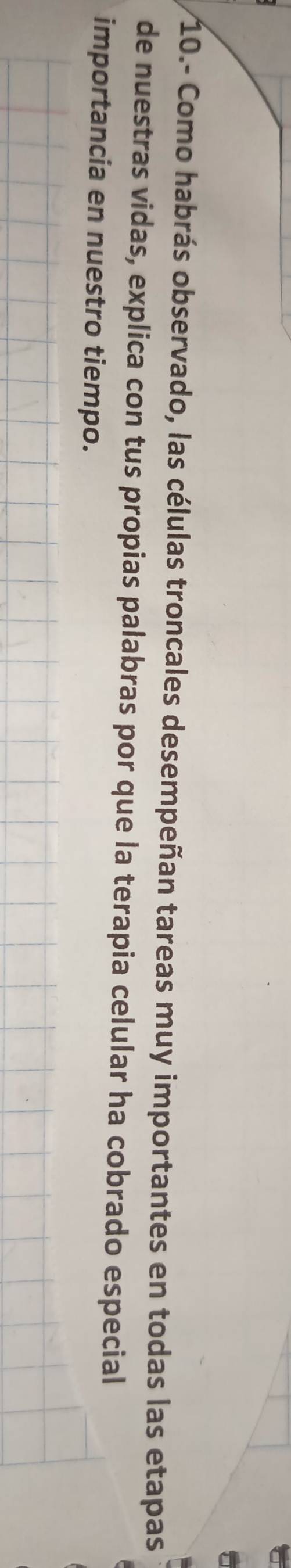10.- Como habrás observado, las células troncales desempeñan tareas muy importantes en todas las etapas 
de nuestras vidas, explica con tus propias palabras por que la terapia celular ha cobrado especial 
importancia en nuestro tiempo.